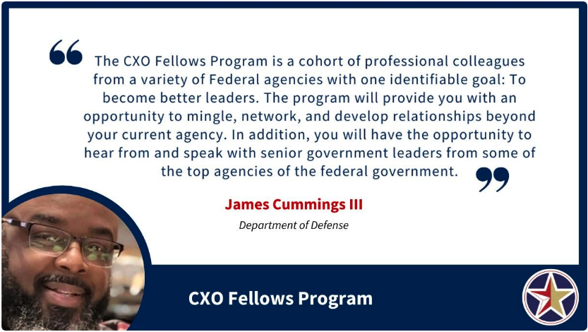 Image with a quote saying, “The CXO Fellows Program is a cohort of professional colleagues from a variety of Federal agencies with one identifiable goal: To become better leaders. The program will provide you with an opportunity to mingle, network, and develop relationships beyond your current agency. In addition, you will have the opportunity to hear from and speak with senior government leaders from some of the top agencies of the federal government.