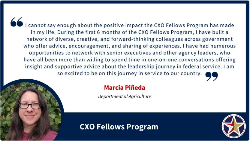 Image with a quote saying, “I cannot say enough about the positive impact the CXO Fellows Program has made in my life. During the first 6 months of the CXO Fellows Program, I have built a network of diverse, creative, and forward-thinking colleagues across government who offer advice, encouragement, and sharing of experiences. I have had numerous opportunities to network with senior executives and other agency leaders, who have all been more than willing to spend time in one-on-one conversations offering insight and supportive advice about the leadership journey in federal service. I am so excited to be on this journey in service to our country.