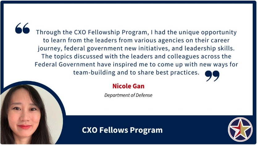 Image with a quote saying, “Through the CXO Fellowship Program, I had the unique opportunity to learn from the leaders from various agencies on their career journey, federal government new initiatives, and leadership skills. The topics discussed with the leaders and colleagues across the Federal Government have inspired me to come up with new ways for team-building and to share best practices.